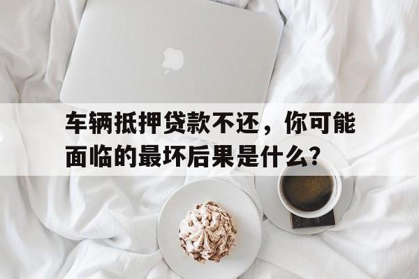 车辆抵押贷款不还，你可能面临的最坏后果是什么？