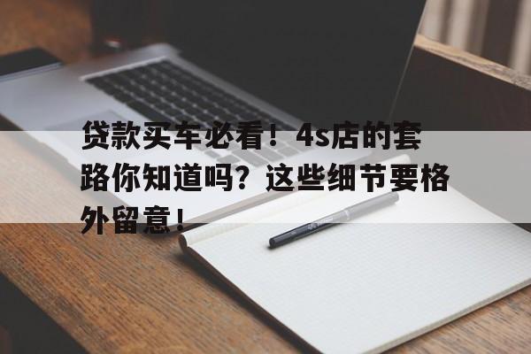 贷款买车必看！4s店的套路你知道吗？这些细节要格外留意！