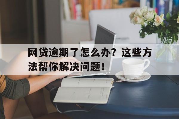 网贷逾期了怎么办？这些方法帮你解决问题！