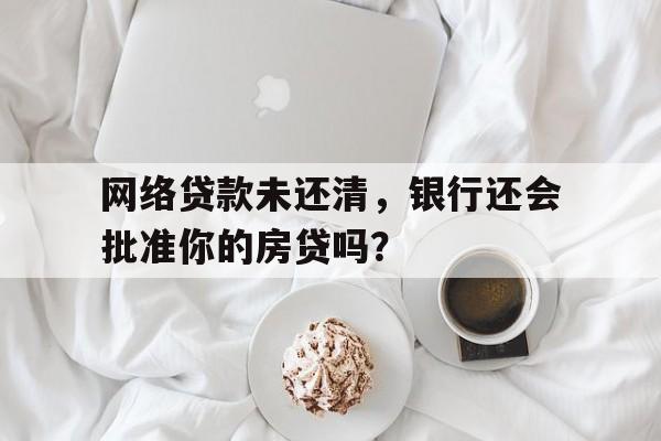 网络贷款未还清，银行还会批准你的房贷吗？