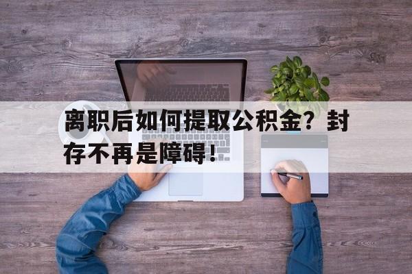 离职后如何提取公积金？封存不再是障碍！