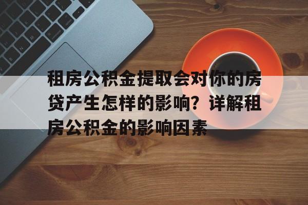 租房公积金提取会对你的房贷产生怎样的影响？详解租房公积金的影响因素