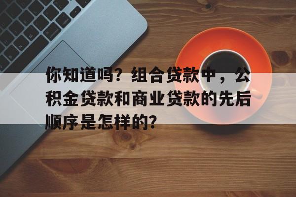 你知道吗？组合贷款中，公积金贷款和商业贷款的先后顺序是怎样的？