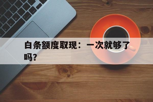 白条额度取现：一次就够了吗？