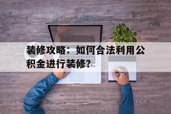 装修攻略：如何合法利用公积金进行装修？