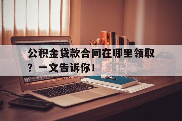 公积金贷款合同在哪里领取？一文告诉你！