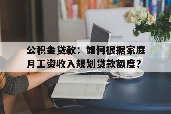 公积金贷款：如何根据家庭月工资收入规划贷款额度？