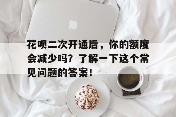 花呗二次开通后，你的额度会减少吗？了解一下这个常见问题的答案！