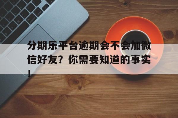 分期乐平台逾期会不会加微信好友？你需要知道的事实！