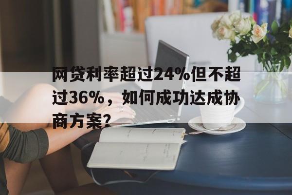 网贷利率超过24%但不超过36%，如何成功达成协商方案？