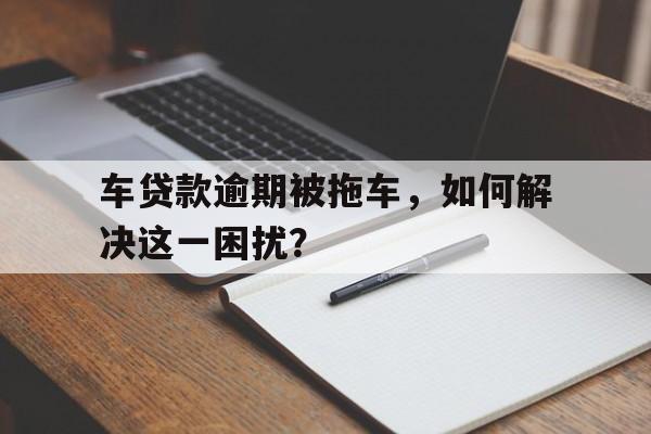 车贷款逾期被拖车，如何解决这一困扰？