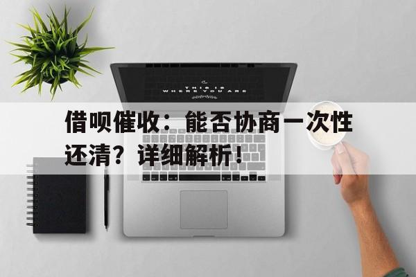 借呗催收：能否协商一次性还清？详细解析！