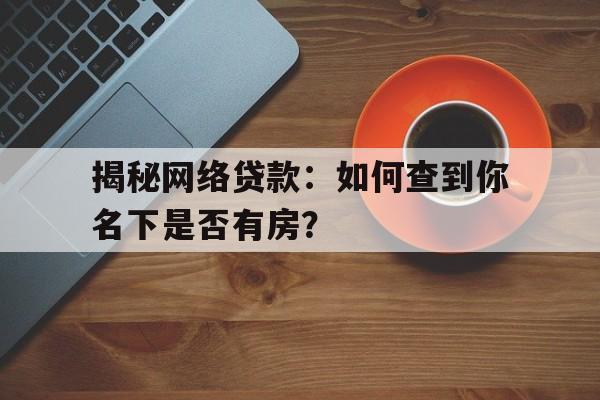 揭秘网络贷款：如何查到你名下是否有房？