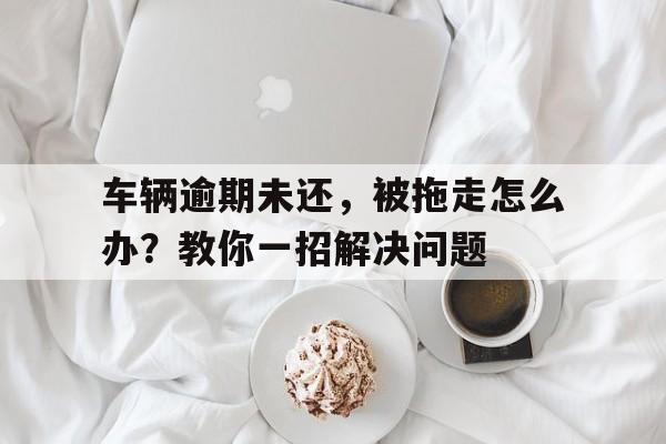 车辆逾期未还，被拖走怎么办？教你一招解决问题