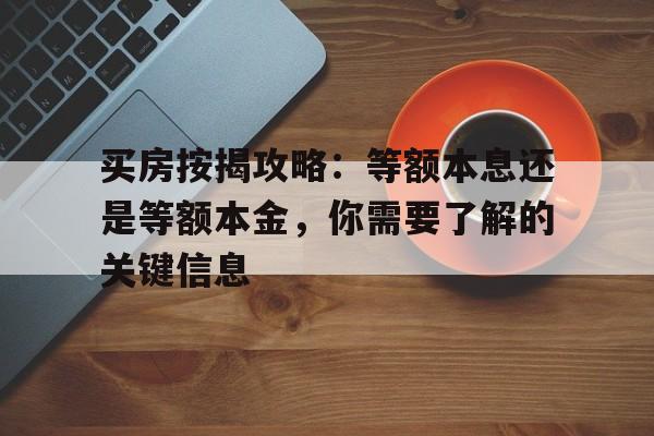 买房按揭攻略：等额本息还是等额本金，你需要了解的关键信息