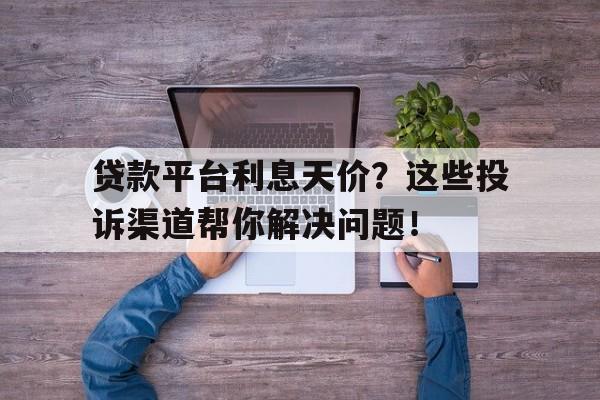 贷款平台利息天价？这些投诉渠道帮你解决问题！