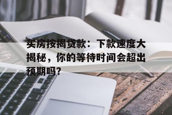 买房按揭贷款：下款速度大揭秘，你的等待时间会超出预期吗？