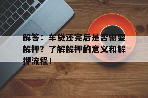 解答：车贷还完后是否需要解押？了解解押的意义和解押流程！