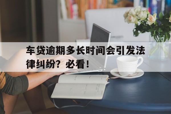 车贷逾期多长时间会引发法律纠纷？必看！