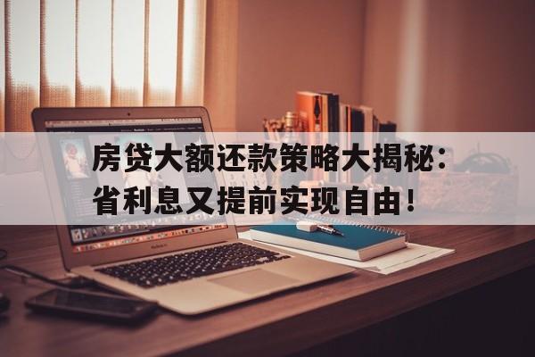 房贷大额还款策略大揭秘：省利息又提前实现自由！