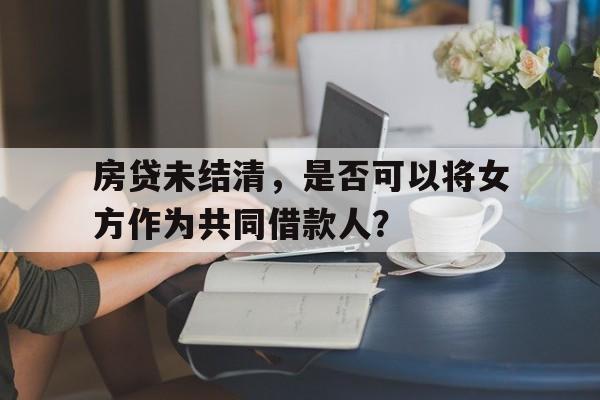 房贷未结清，是否可以将女方作为共同借款人？