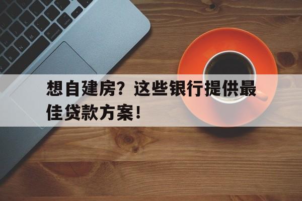 想自建房？这些银行提供最佳贷款方案！