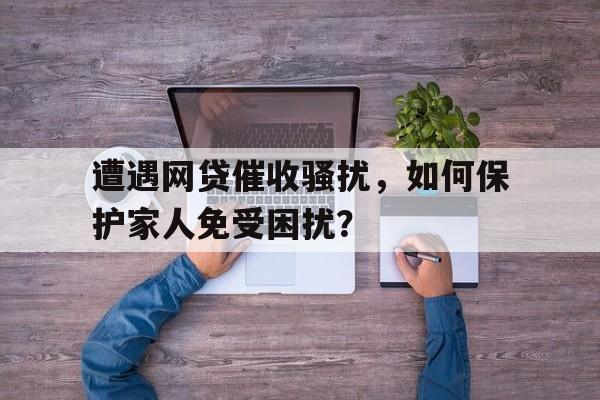 遭遇网贷催收骚扰，如何保护家人免受困扰？