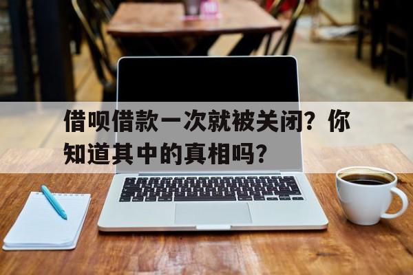 借呗借款一次就被关闭？你知道其中的真相吗？