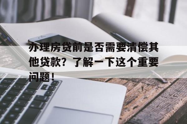 办理房贷前是否需要清偿其他贷款？了解一下这个重要问题！