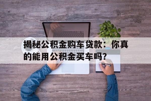 揭秘公积金购车贷款：你真的能用公积金买车吗？