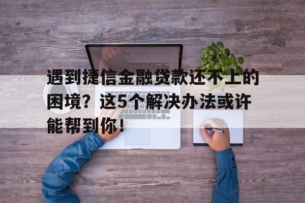 遇到捷信金融贷款还不上的困境？这5个解决办法或许能帮到你！