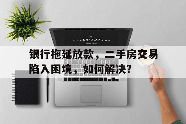 银行拖延放款，二手房交易陷入困境，如何解决？