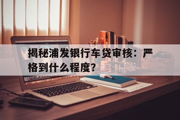 揭秘浦发银行车贷审核：严格到什么程度？