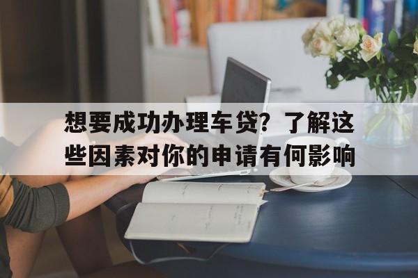 想要成功办理车贷？了解这些因素对你的申请有何影响