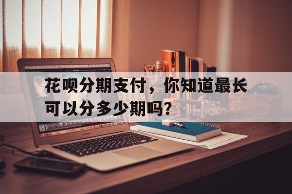 花呗分期支付，你知道最长可以分多少期吗？