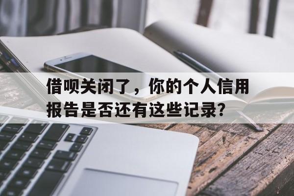 借呗关闭了，你的个人信用报告是否还有这些记录？