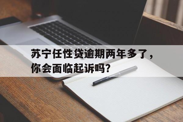 苏宁任性贷逾期两年多了，你会面临起诉吗？