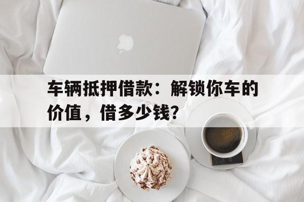 车辆抵押借款：解锁你车的价值，借多少钱？