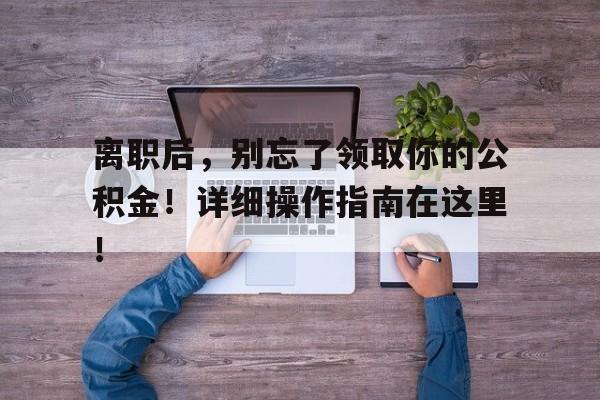 离职后，别忘了领取你的公积金！详细操作指南在这里！