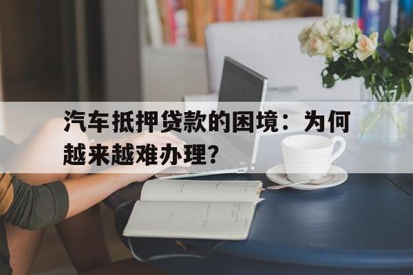 汽车抵押贷款的困境：为何越来越难办理？