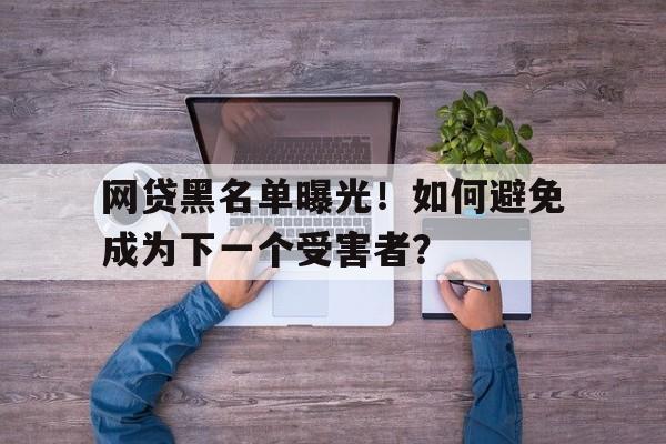 网贷黑名单曝光！如何避免成为下一个受害者？