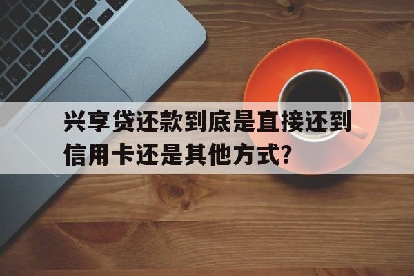 兴享贷还款到底是直接还到信用卡还是其他方式？