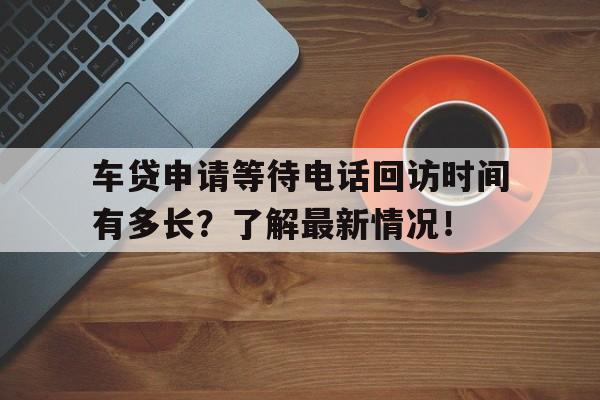 车贷申请等待电话回访时间有多长？了解最新情况！