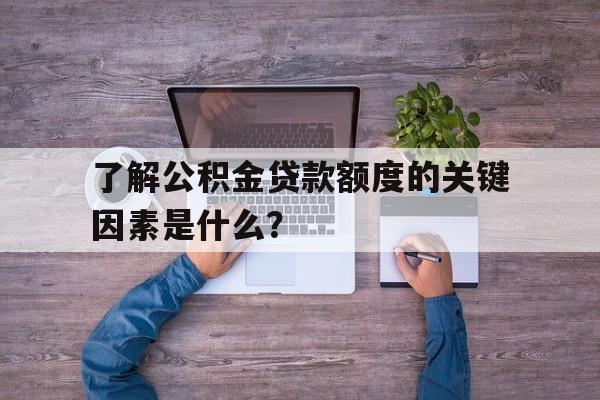 了解公积金贷款额度的关键因素是什么？