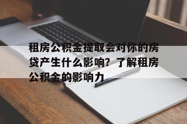 租房公积金提取会对你的房贷产生什么影响？了解租房公积金的影响力