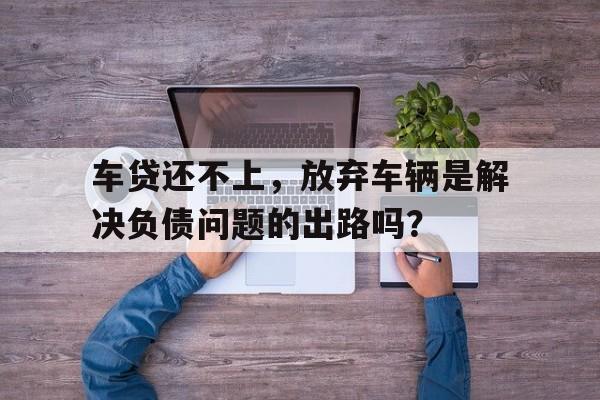 车贷还不上，放弃车辆是解决负债问题的出路吗？