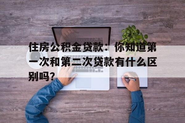 住房公积金贷款：你知道第一次和第二次贷款有什么区别吗？