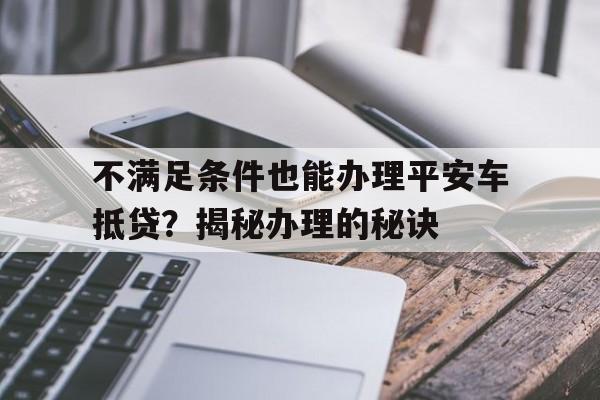 不满足条件也能办理平安车抵贷？揭秘办理的秘诀