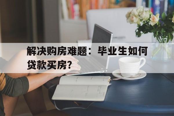 解决购房难题：毕业生如何贷款买房？