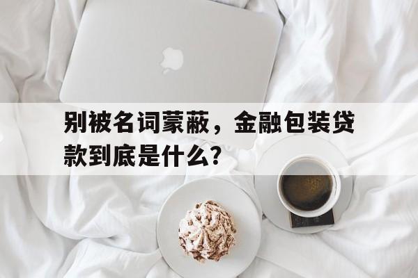 别被名词蒙蔽，金融包装贷款到底是什么？